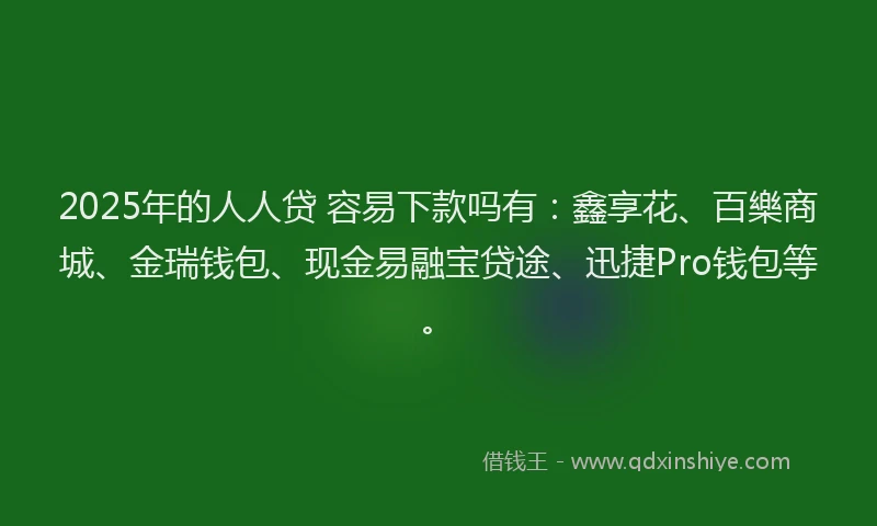 2025年的人人贷 容易下款吗有：鑫享花、百樂商城、金瑞钱包、现金易融宝贷途、迅捷Pro钱包等。