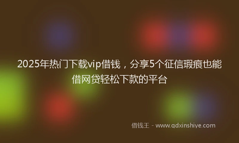 2025年热门下载vip借钱，分享5个征信瑕疵也能借网贷轻松下款的平台