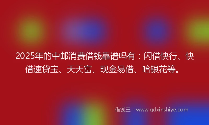 2025年的中邮消费借钱靠谱吗有：闪借快行、快借速贷宝、天天富、现金易借、哈银花等。