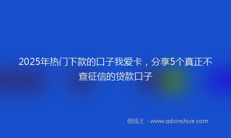 2025年热门下款的口子我爱卡，分享5个真正不查征信的贷款口子