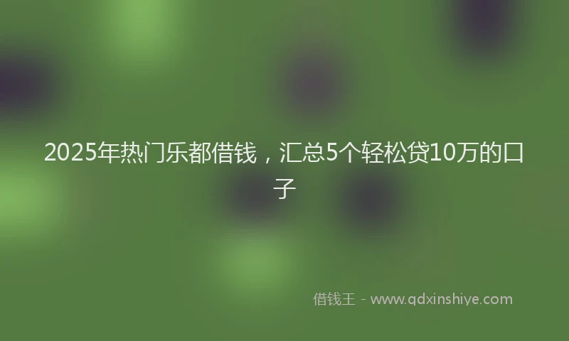 2025年热门乐都借钱，汇总5个轻松贷10万的口子