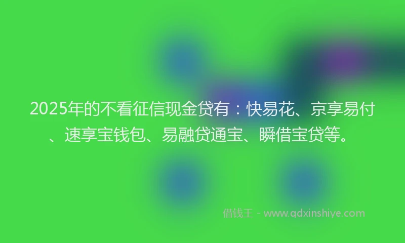 2025年的不看征信现金贷有：快易花、京享易付、速享宝钱包、易融贷通宝、瞬借宝贷等。