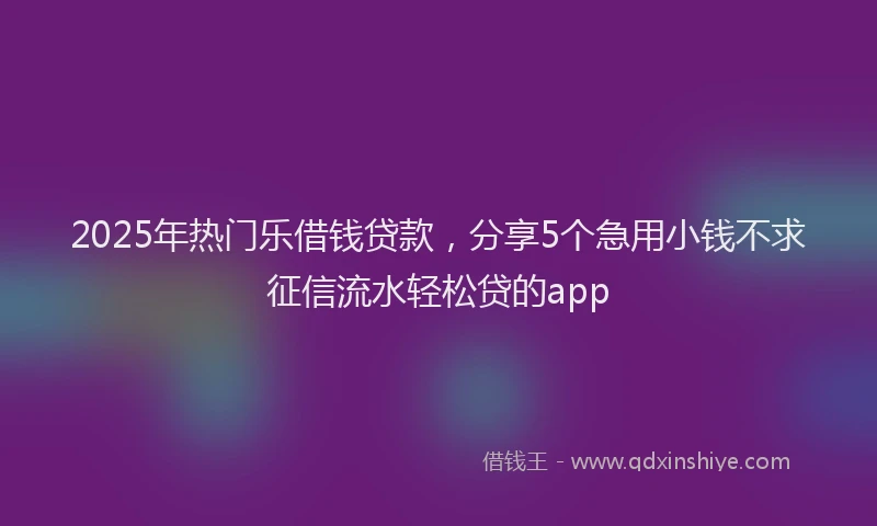 2025年热门乐借钱贷款，分享5个急用小钱不求征信流水轻松贷的app