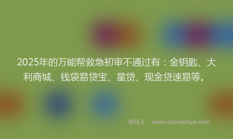 2025年的万能帮救急初审不通过有：金钥匙、大利商城、钱袋易贷宝、星贷、现金贷速易等。
