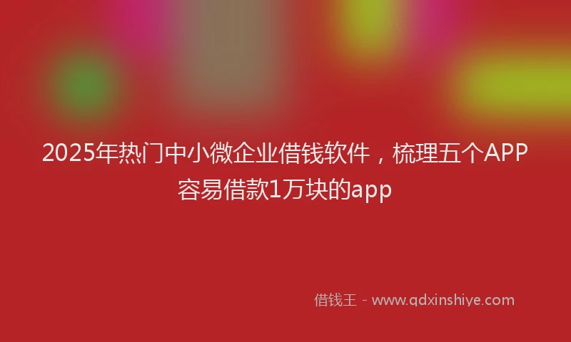 2025年热门中小微企业借钱软件，梳理五个APP容易借款1万块的app