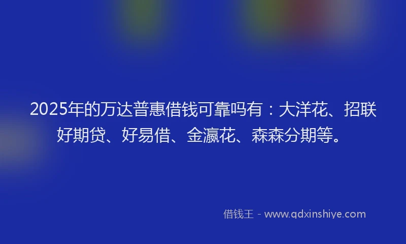 2025年的万达普惠借钱可靠吗有:大洋花、招联好期贷、好易借、金瀛花、森森分期等。