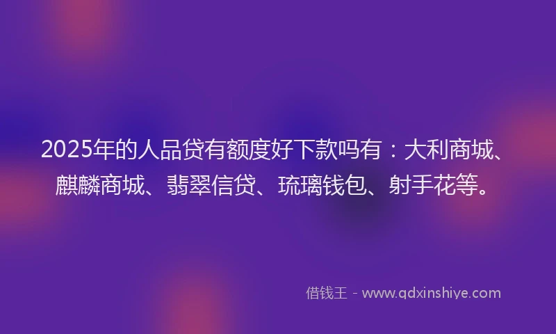 2025年的人品贷有额度好下款吗有：大利商城、麒麟商城、翡翠信贷、琉璃钱包、射手花等。