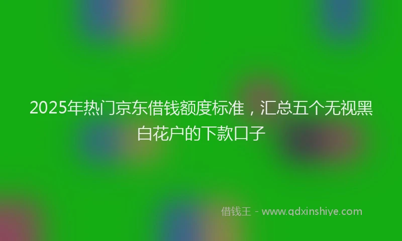 2025年热门京东借钱额度标准，汇总五个无视黑白花户的下款口子