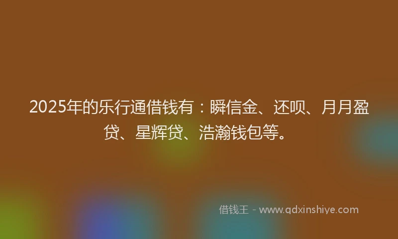 2025年的乐行通借钱有：瞬信金、还呗、月月盈贷、星辉贷、浩瀚钱包等。