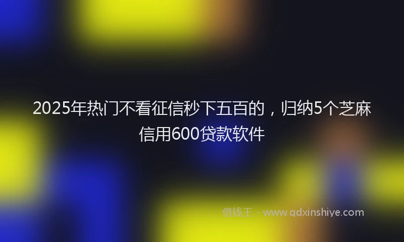 2025年热门不看征信秒下五百的，归纳5个芝麻信用600贷款软件