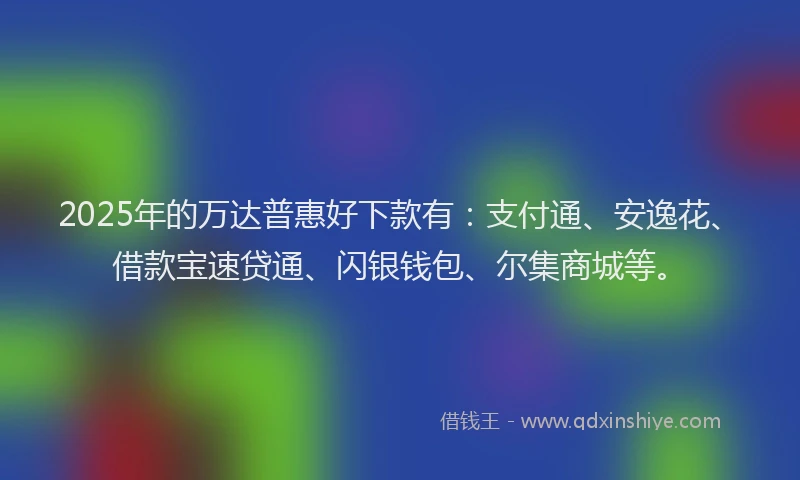 2025年的万达普惠好下款有：支付通、安逸花、借款宝速贷通、闪银钱包、尔集商城等。
