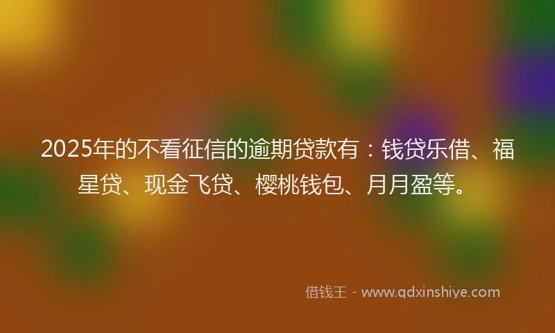 2025年的不看征信的逾期贷款有：钱贷乐借、福星贷、现金飞贷、樱桃钱包、月月盈等。