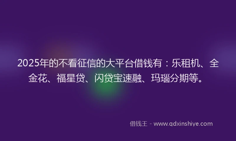 2025年的不看征信的大平台借钱有：乐租机、全金花、福星贷、闪贷宝速融、玛瑙分期等。