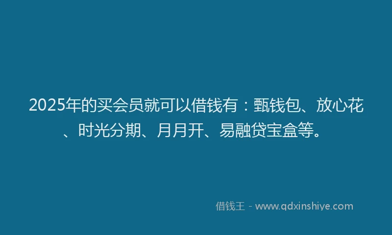 2025年的买会员就可以借钱有：甄钱包、放心花、时光分期、月月开、易融贷宝盒等。