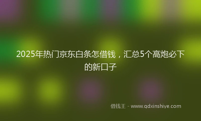 2025年热门京东白条怎借钱，汇总5个高炮必下的新口子
