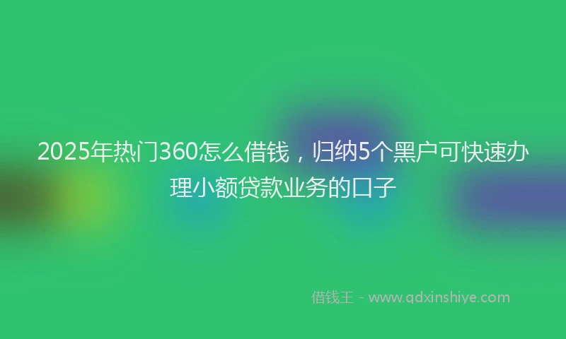 2025年热门360怎么借钱，归纳5个黑户可快速办理小额贷款业务的口子