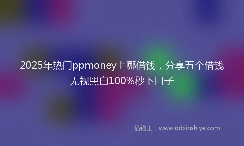 2025年热门ppmoney上哪借钱，分享五个借钱无视黑白100%秒下口子