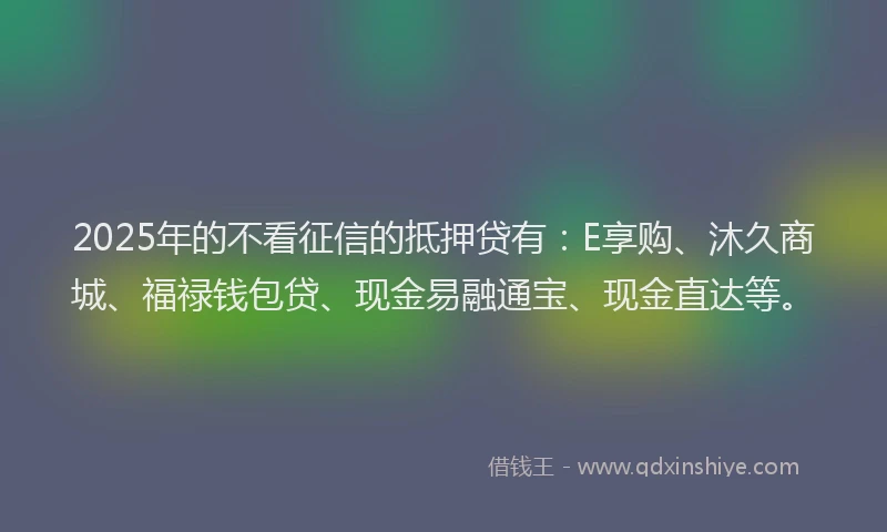 2025年的不看征信的抵押贷有：E享购、沐久商城、福禄钱包贷、现金易融通宝、现金直达等。