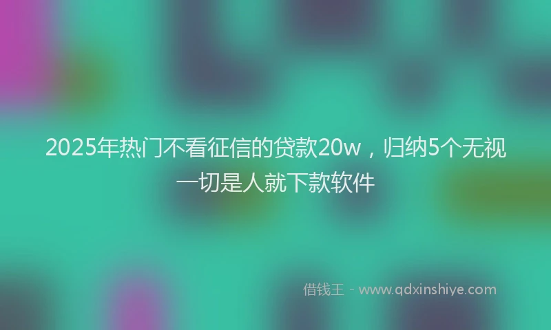 2025年热门不看征信的贷款20w，归纳5个无视一切是人就下款软件