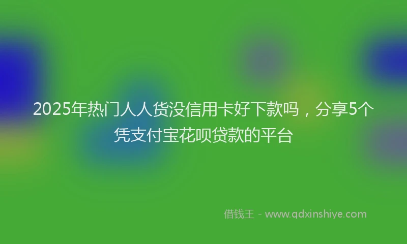 2025年热门人人货没信用卡好下款吗，分享5个凭支付宝花呗贷款的平台