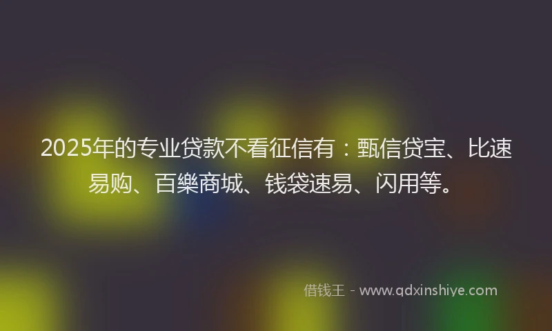 2025年的专业贷款不看征信有：甄信贷宝、比速易购、百樂商城、钱袋速易、闪用等。