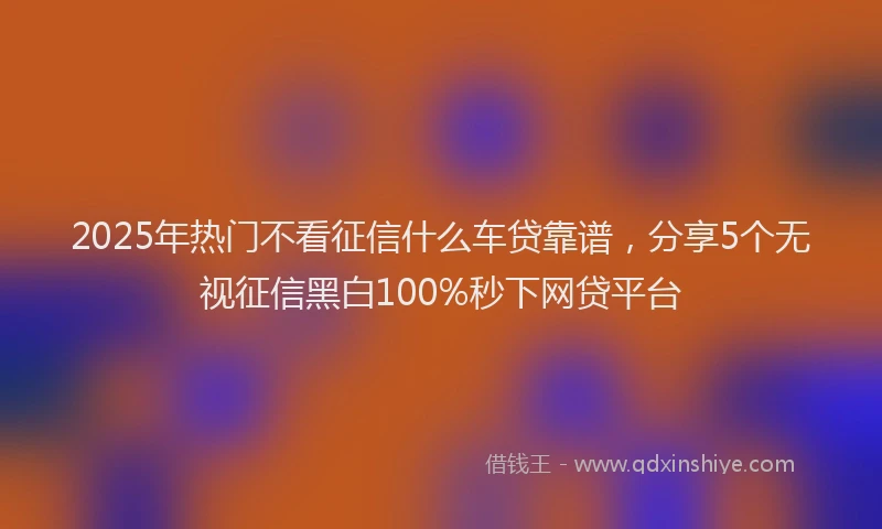 2025年热门不看征信什么车贷靠谱，分享5个无视征信黑白100%秒下网贷平台
