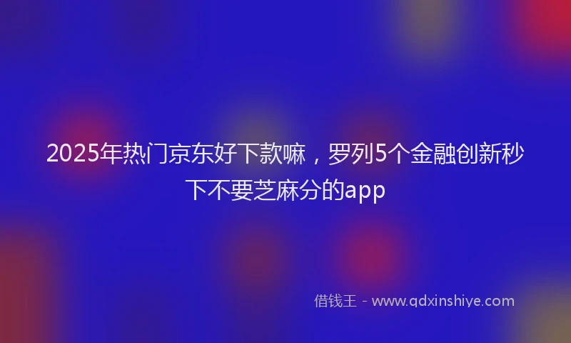 2025年热门京东好下款嘛，罗列5个金融创新秒下不要芝麻分的app