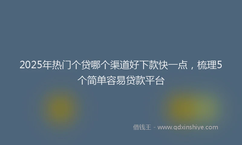 2025年热门个贷哪个渠道好下款快一点，梳理5个简单容易贷款平台