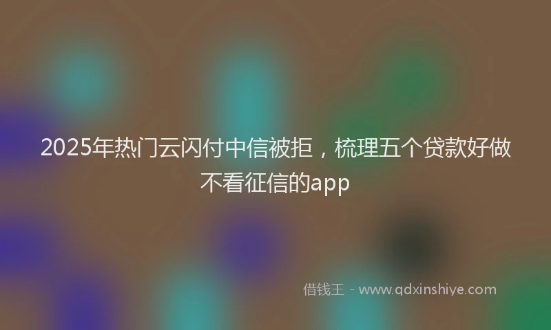 2025年热门云闪付中信被拒，梳理五个贷款好做不看征信的app