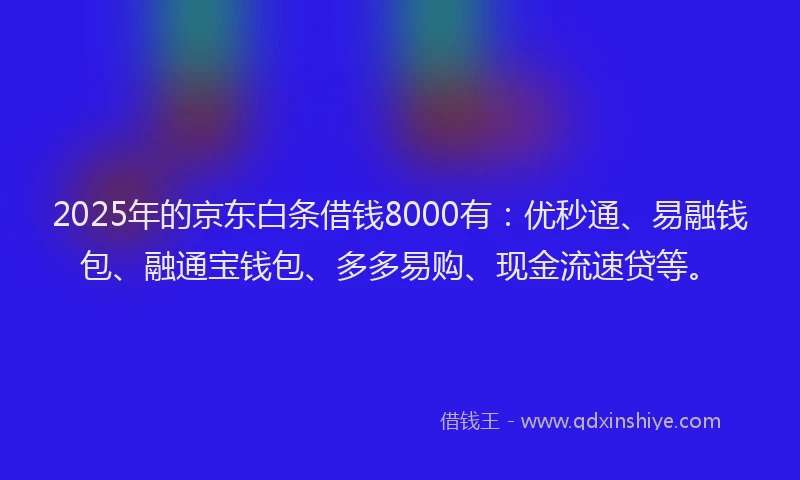2025年的京东白条借钱8000有：优秒通、易融钱包、融通宝钱包、多多易购、现金流速贷等。