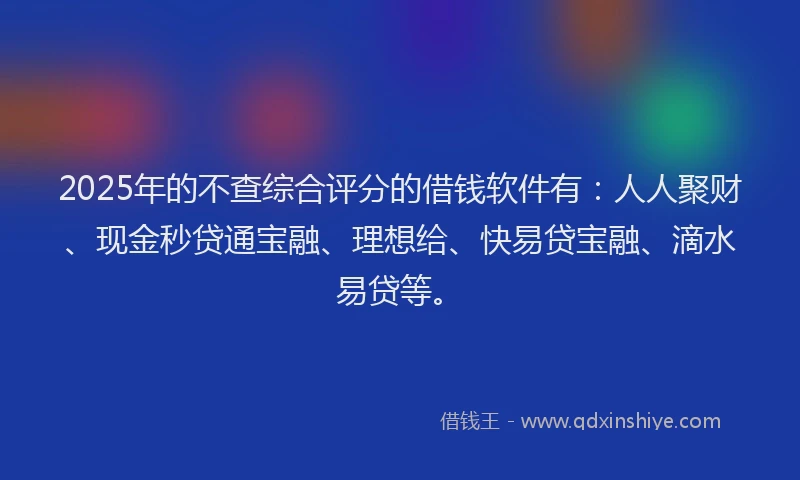 2025年的不查综合评分的借钱软件有：人人聚财、现金秒贷通宝融、理想给、快易贷宝融、滴水易贷等。