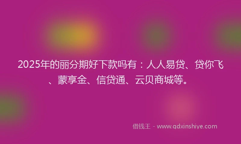 2025年的丽分期好下款吗有：人人易贷、贷你飞、蒙享金、信贷通、云贝商城等。
