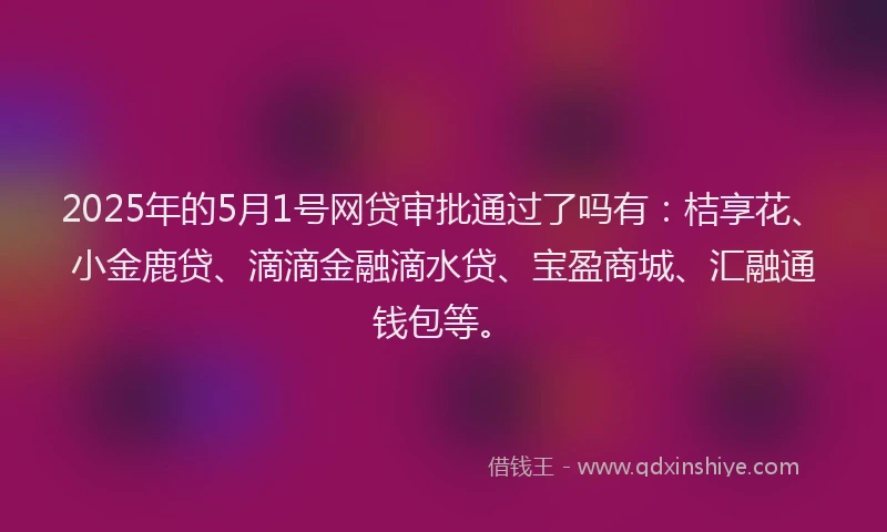 2025年的5月1号网贷审批通过了吗有：桔享花、小金鹿贷、滴滴金融滴水贷、宝盈商城、汇融通钱包等。