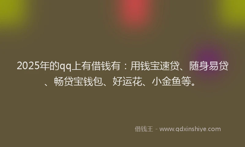 2025年的qq上有借钱有：用钱宝速贷、随身易贷、畅贷宝钱包、好运花、小金鱼等。