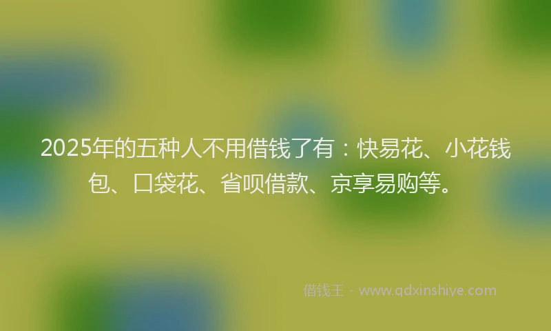 2025年的五种人不用借钱了有：快易花、小花钱包、口袋花、省呗借款、京享易购等。