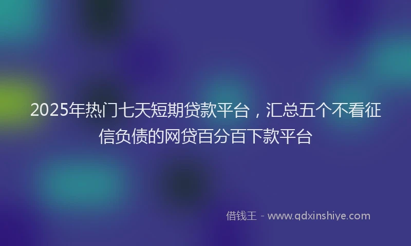 2025年热门七天短期贷款平台，汇总五个不看征信负债的网贷百分百下款平台