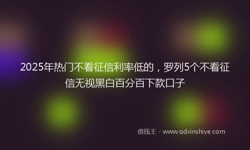 2025年热门不看征信利率低的，罗列5个不看征信无视黑白百分百下款口子