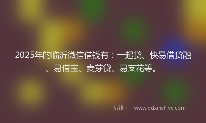 2025年的临沂微信借钱有：一起贷、快易借贷融、易借宝、麦芽贷、易支花等。
