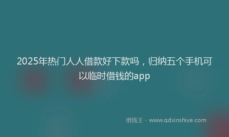 2025年热门人人借款好下款吗，归纳五个手机可以临时借钱的app