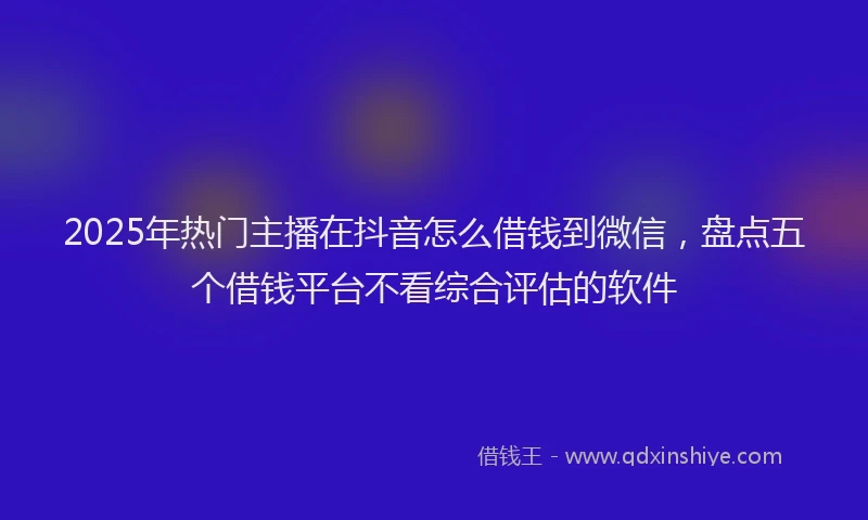 2025年热门主播在抖音怎么借钱到微信，盘点五个借钱平台不看综合评估的软件