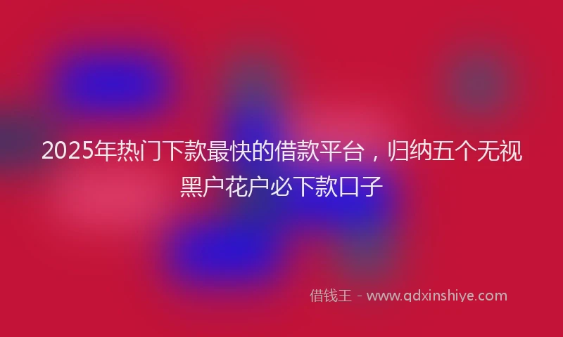 2025年热门下款最快的借款平台，归纳五个无视黑户花户必下款口子