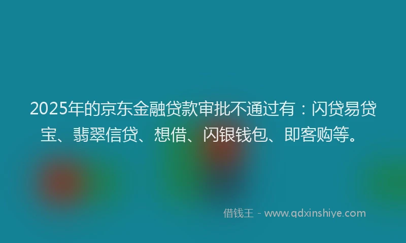 2025年的京东金融贷款审批不通过有：闪贷易贷宝、翡翠信贷、想借、闪银钱包、即客购等。