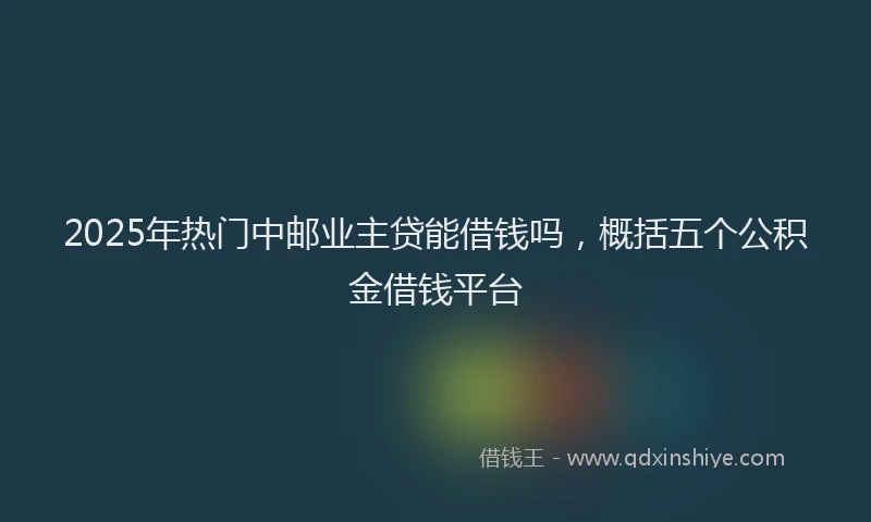 2025年热门中邮业主贷能借钱吗，概括五个公积金借钱平台
