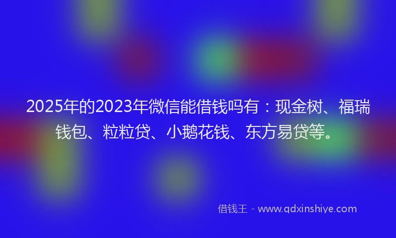 2025年的2023年微信能借钱吗有：现金树、福瑞钱包、粒粒贷、小鹅花钱、东方易贷等。