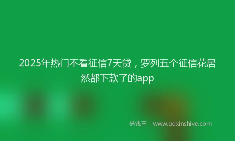 2025年热门不看征信7天贷，罗列五个征信花居然都下款了的app
