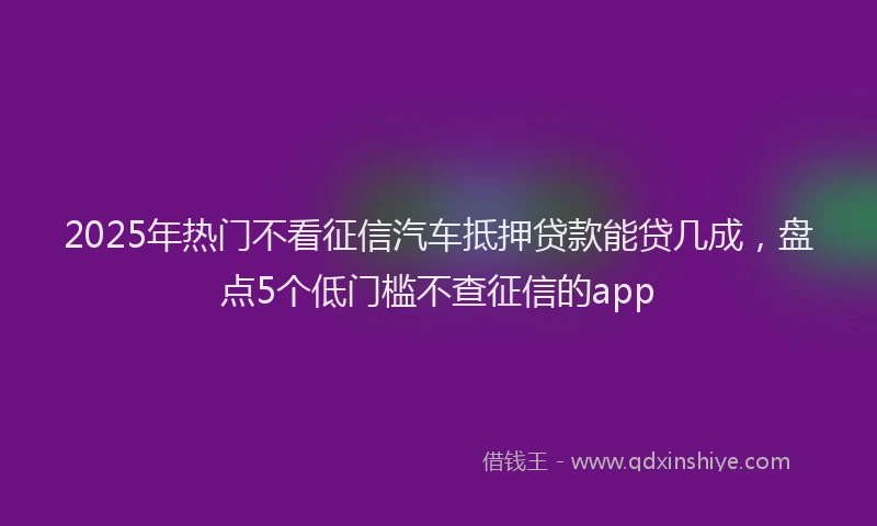 2025年热门不看征信汽车抵押贷款能贷几成，盘点5个低门槛不查征信的app