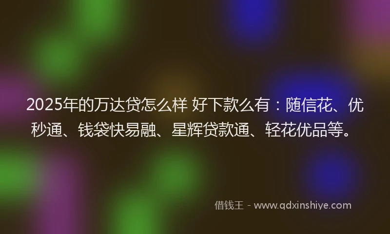 2025年的万达贷怎么样 好下款么有：随信花、优秒通、钱袋快易融、星辉贷款通、轻花优品等。