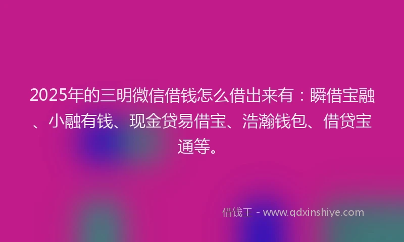 2025年的三明微信借钱怎么借出来有：瞬借宝融、小融有钱、现金贷易借宝、浩瀚钱包、借贷宝通等。