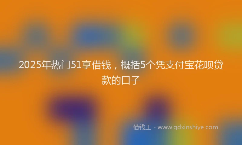2025年热门51享借钱，概括5个凭支付宝花呗贷款的口子