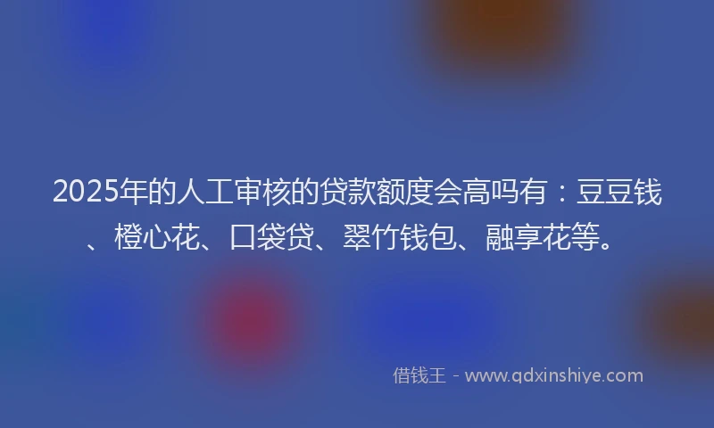 2025年的人工审核的贷款额度会高吗有：豆豆钱、橙心花、口袋贷、翠竹钱包、融享花等。
